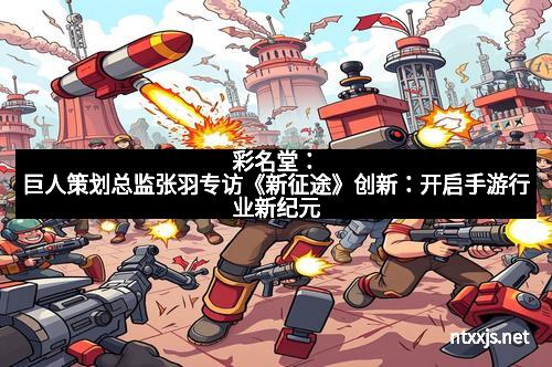 彩名堂：巨人策划总监张羽专访《新征途》创新：开启手游行业新纪元