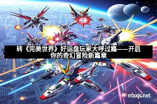 转《完美世界》好运盘玩家大呼过瘾——开启你的奇幻冒险新篇章